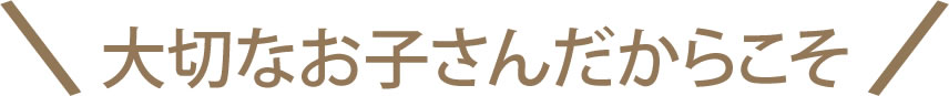 大切なお子さんだからこそ