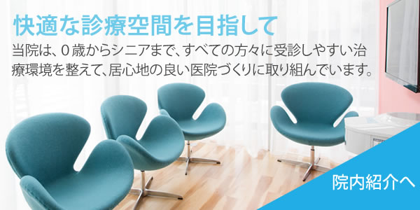 快適な診療空間を目指して　当院は、0歳からシニアまで、すべての方々に受信しやすい治療環境を整えて、依心地の良い医院作りに取り組んでいます。